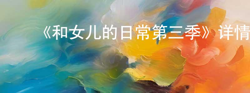 陈艺明发布《和女儿的日常第三季》详情介绍_和女儿的日常第三季已完结在线观看_和女儿的日常第三季迅雷下载_国漫